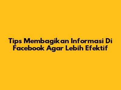 Tips Membagikan Informasi Di Facebook Agar Lebih Efektif