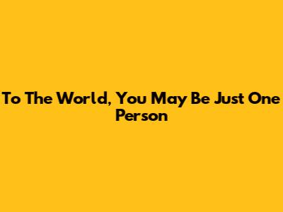 To The World, You May Be Just One Person