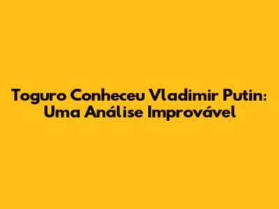 Toguro Conheceu Vladimir Putin: Uma Análise Improvável