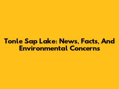 Tonle Sap Lake: News, Facts, And Environmental Concerns