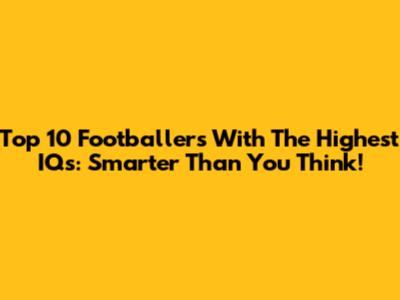 Top 10 Footballers With The Highest IQs: Smarter Than You Think!