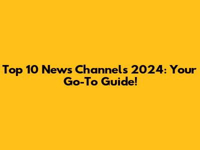 Top 10 News Channels 2024: Your Go-To Guide!