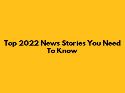 Top 2022 News Stories You Need To Know