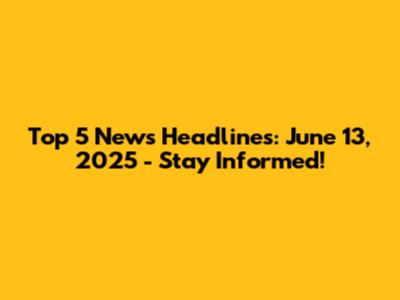 Top 5 News Headlines: June 13, 2025 - Stay Informed!