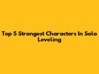 Top 5 Strongest Characters In Solo Leveling