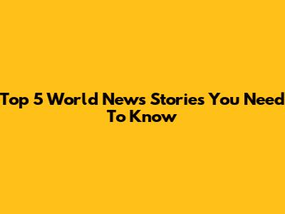Top 5 World News Stories You Need To Know