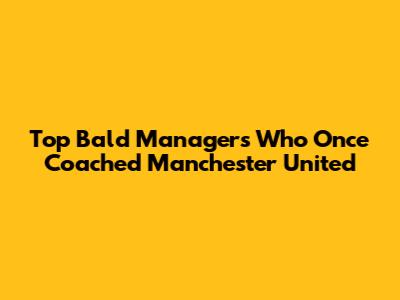 Top Bald Managers Who Once Coached Manchester United