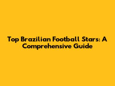 Top Brazilian Football Stars: A Comprehensive Guide