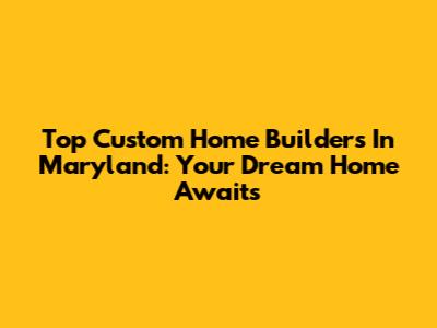 Top Custom Home Builders In Maryland: Your Dream Home Awaits