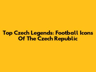 Top Czech Legends: Football Icons Of The Czech Republic