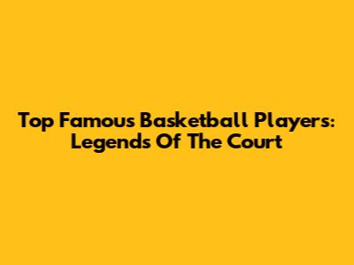 Top Famous Basketball Players: Legends Of The Court
