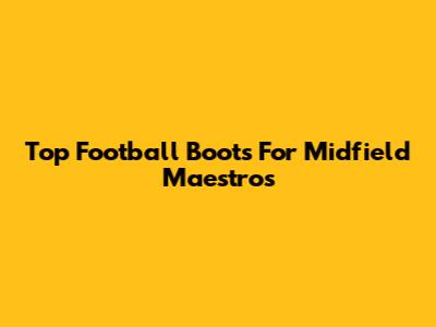 Top Football Boots For Midfield Maestros