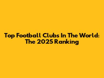 Top Football Clubs In The World: The 2025 Ranking