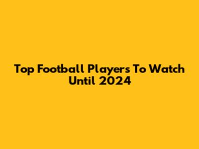 Top Football Players To Watch Until 2024