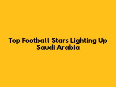 Top Football Stars Lighting Up Saudi Arabia