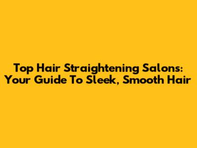 Top Hair Straightening Salons: Your Guide To Sleek, Smooth Hair