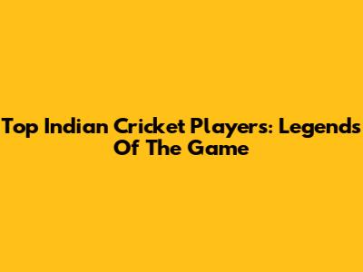 Top Indian Cricket Players: Legends Of The Game