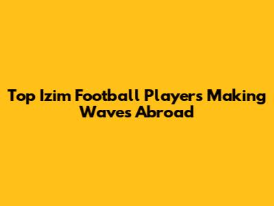 Top Izim Football Players Making Waves Abroad
