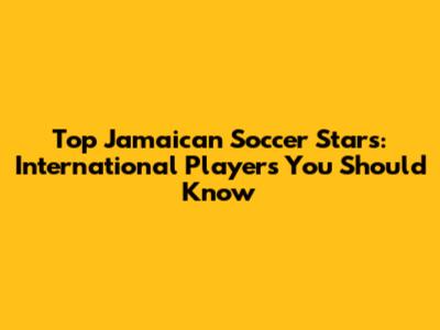 Top Jamaican Soccer Stars: International Players You Should Know