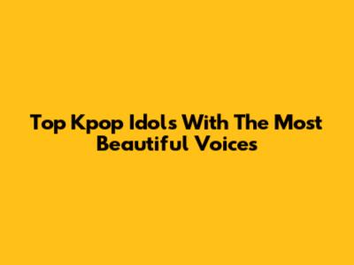 Top Kpop Idols With The Most Beautiful Voices