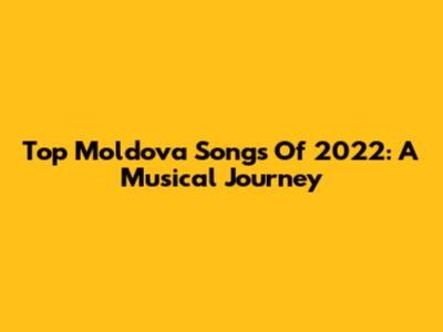 Top Moldova Songs Of 2022: A Musical Journey