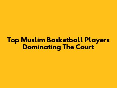 Top Muslim Basketball Players Dominating The Court