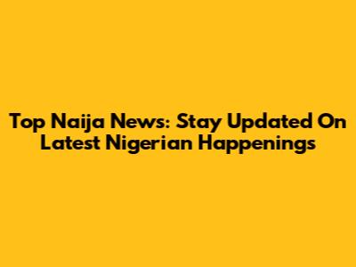 Top Naija News: Stay Updated On Latest Nigerian Happenings