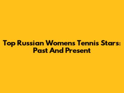 Top Russian Women's Tennis Stars: Past And Present