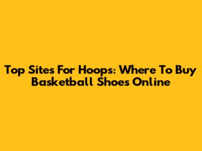 Top Sites For Hoops: Where To Buy Basketball Shoes Online