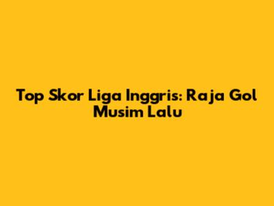 Top Skor Liga Inggris: Raja Gol Musim Lalu