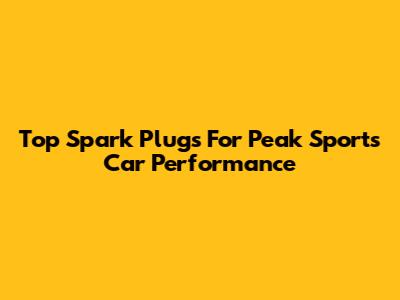 Top Spark Plugs For Peak Sports Car Performance