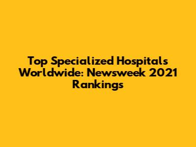 Top Specialized Hospitals Worldwide: Newsweek 2021 Rankings