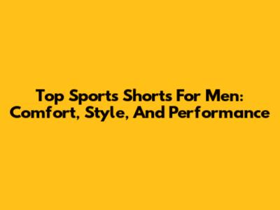 Top Sports Shorts For Men: Comfort, Style, And Performance