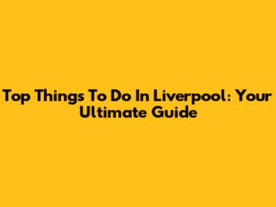 Top Things To Do In Liverpool: Your Ultimate Guide