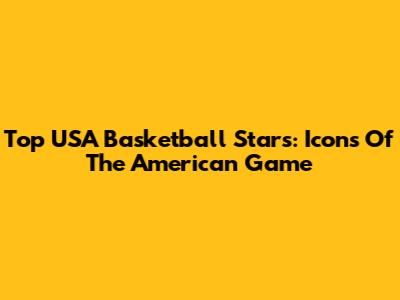 Top USA Basketball Stars: Icons Of The American Game
