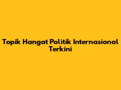 Topik Hangat Politik Internasional Terkini