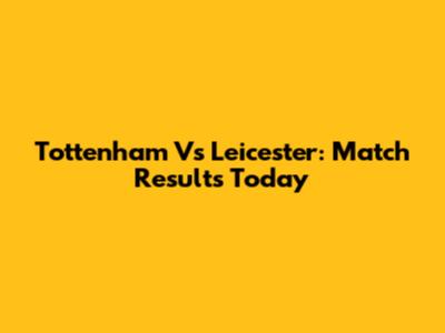 Tottenham Vs Leicester: Match Results Today