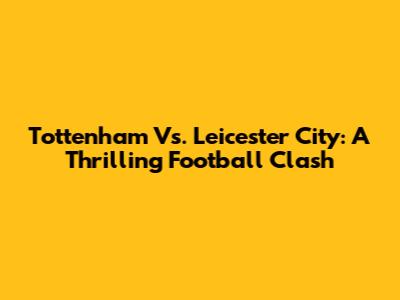 Tottenham Vs. Leicester City: A Thrilling Football Clash