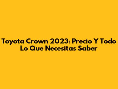 Toyota Crown 2023: Precio Y Todo Lo Que Necesitas Saber