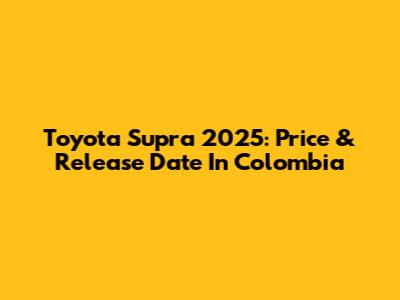 Toyota Supra 2025: Price & Release Date In Colombia