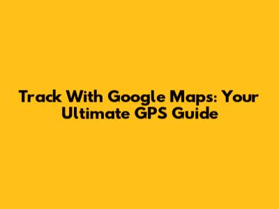 Track With Google Maps: Your Ultimate GPS Guide