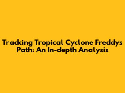 Tracking Tropical Cyclone Freddy's Path: An In-depth Analysis