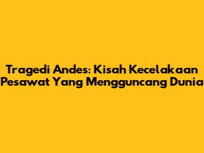 Tragedi Andes: Kisah Kecelakaan Pesawat Yang Mengguncang Dunia