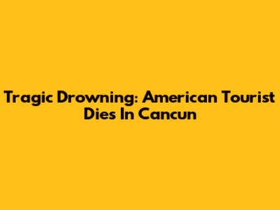 Tragic Drowning: American Tourist Dies In Cancun