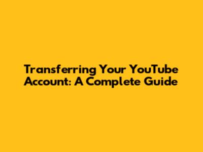 Transferring Your YouTube Account: A Complete Guide