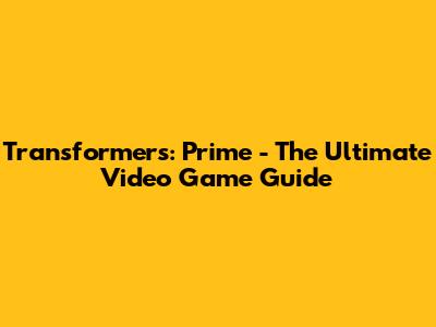 Transformers: Prime - The Ultimate Video Game Guide