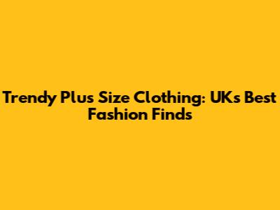 Trendy Plus Size Clothing: UK's Best Fashion Finds