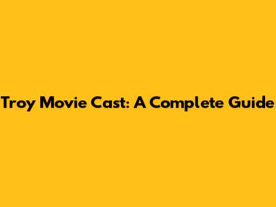 Troy Movie Cast: A Complete Guide