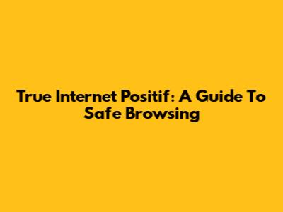 True Internet Positif: A Guide To Safe Browsing