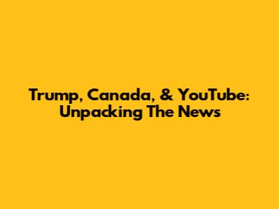 Trump, Canada, & YouTube: Unpacking The News